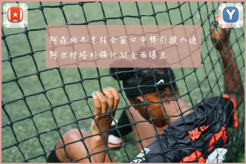阿森纳冬季转会窗口中锋引援加速阿尔特塔补强计划全面曝光