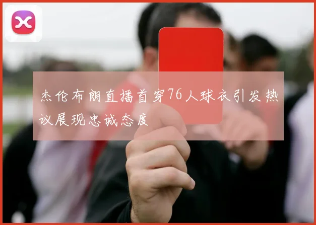 杰伦布朗直播首穿76人球衣引发热议展现忠诚态度