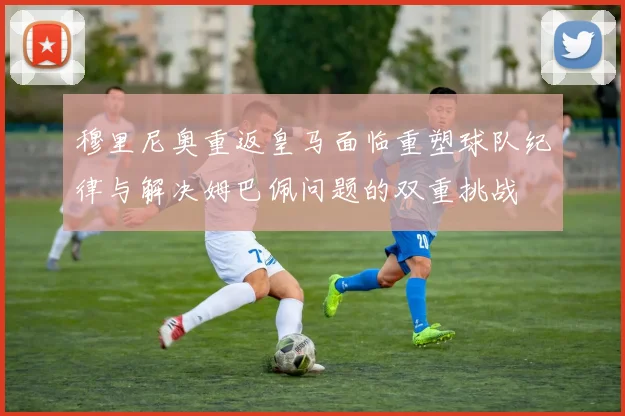 穆里尼奥重返皇马面临重塑球队纪律与解决姆巴佩问题的双重挑战