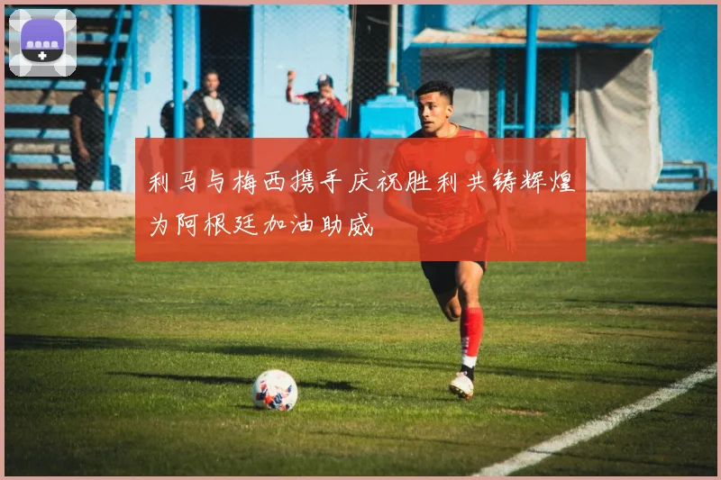 利马与梅西携手庆祝胜利共铸辉煌为阿根廷加油助威