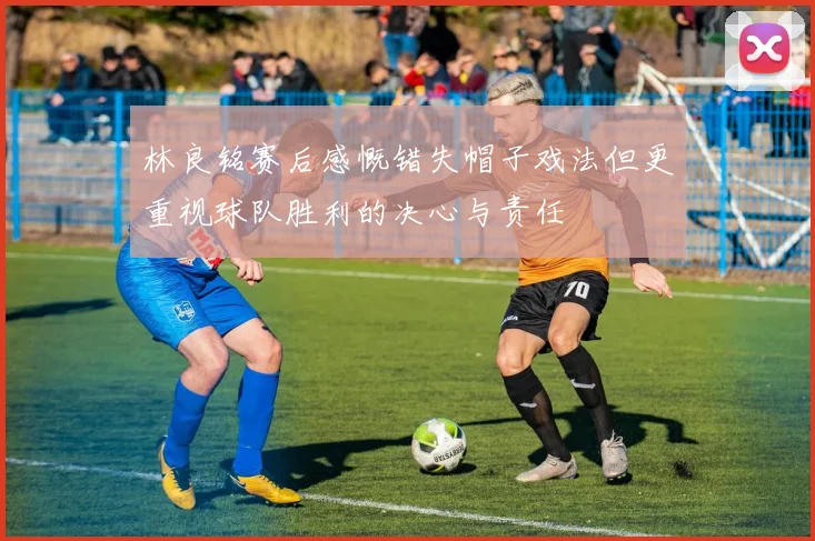 林良铭赛后感慨错失帽子戏法但更重视球队胜利的决心与责任