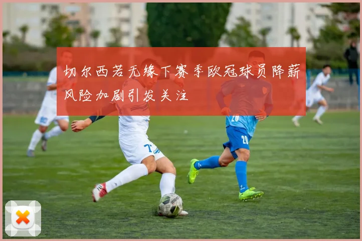 切尔西若无缘下赛季欧冠球员降薪风险加剧引发关注