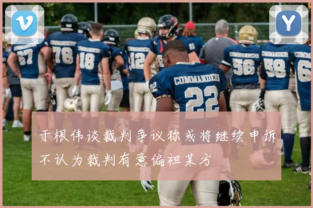 于根伟谈裁判争议称或将继续申诉不认为裁判有意偏袒某方