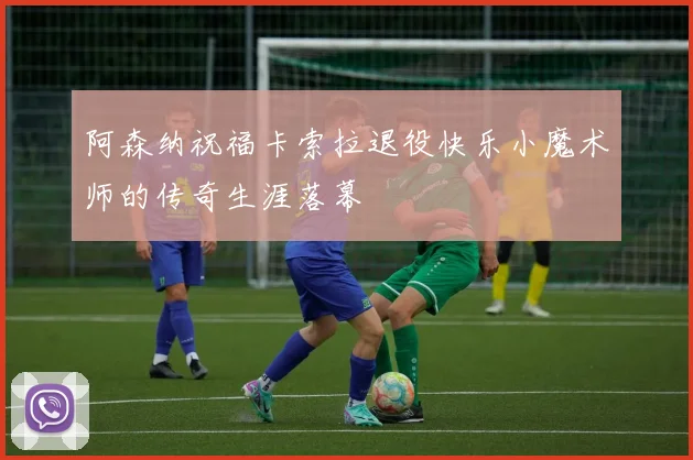 阿森纳祝福卡索拉退役快乐小魔术师的传奇生涯落幕