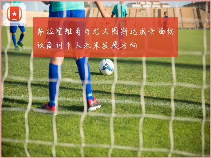 弗拉霍维奇与尤文图斯达成会面协议商讨个人未来发展方向