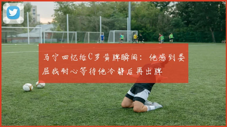 马宁回忆给C罗黄牌瞬间：他感到委屈我耐心等待他冷静后再出牌