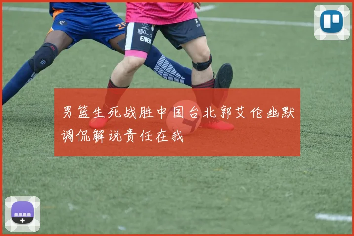 男篮生死战胜中国台北郭艾伦幽默调侃解说责任在我
