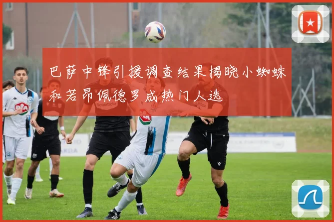 巴萨中锋引援调查结果揭晓小蜘蛛和若昂佩德罗成热门人选