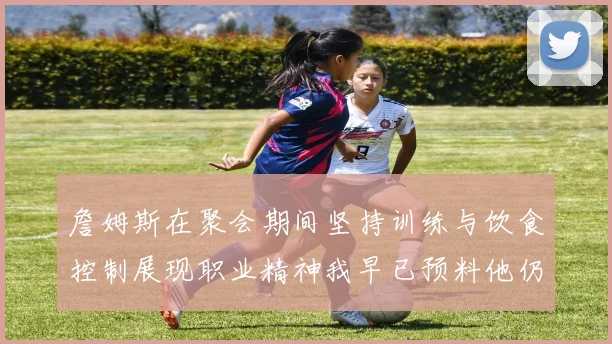 詹姆斯在聚会期间坚持训练与饮食控制展现职业精神我早已预料他仍将出战