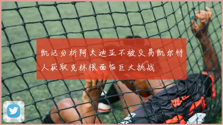 凯记分析阿夫迪亚不被交易凯尔特人获取克林根面临巨大挑战