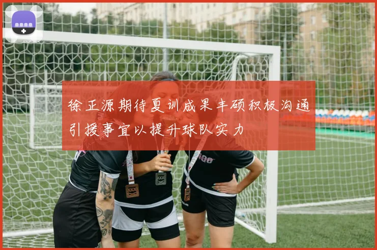 徐正源期待夏训成果丰硕积极沟通引援事宜以提升球队实力