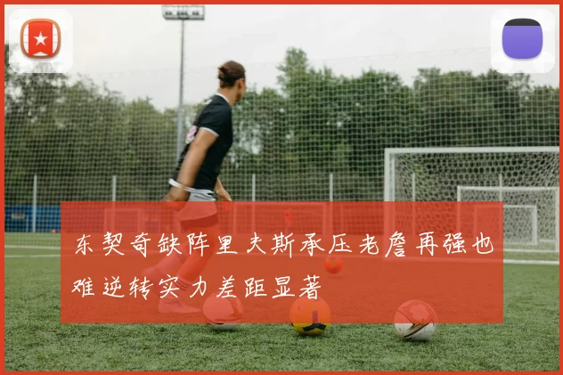 东契奇缺阵里夫斯承压老詹再强也难逆转实力差距显著