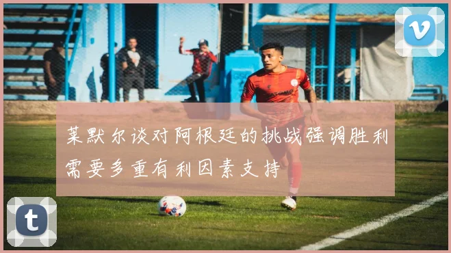 莱默尔谈对阿根廷的挑战强调胜利需要多重有利因素支持
