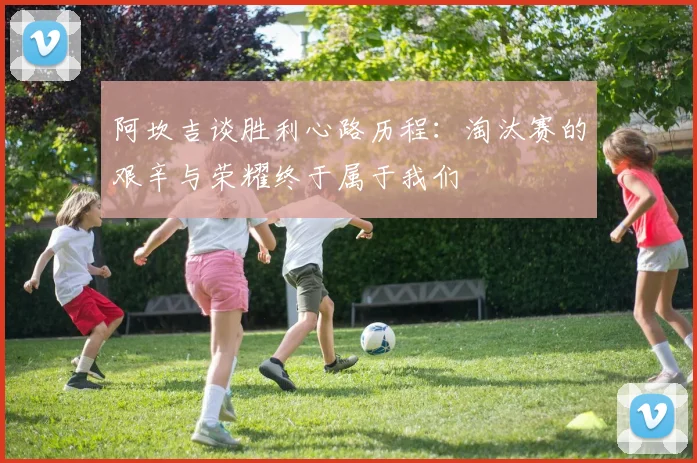 阿坎吉谈胜利心路历程：淘汰赛的艰辛与荣耀终于属于我们