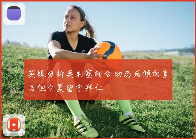 英媒分析奥利塞转会动态或倾向皇马但今夏留守拜仁