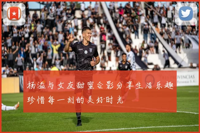 杨溢与女友甜蜜合影分享生活乐趣珍惜每一刻的美好时光