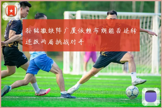 孙铭徽缺阵广厦依赖布朗能否逆转连扳两局挑战对手
