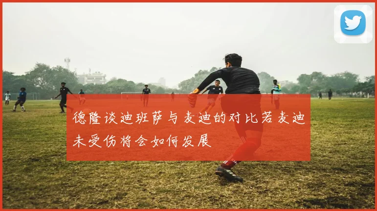 德隆谈迪班萨与麦迪的对比若麦迪未受伤将会如何发展