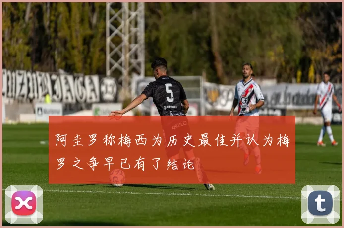 阿圭罗称梅西为历史最佳并认为梅罗之争早已有了结论