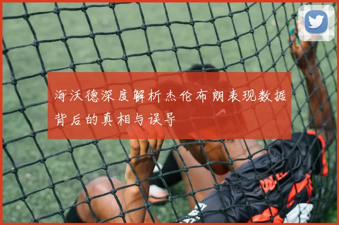 海沃德深度解析杰伦布朗表现数据背后的真相与误导